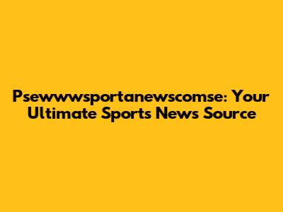 Psewwwsportanewscomse: Your Ultimate Sports News Source