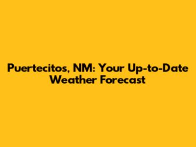 Puertecitos, NM: Your Up-to-Date Weather Forecast