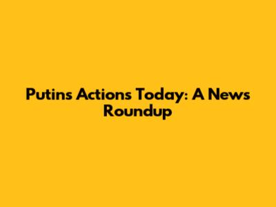 Putin's Actions Today: A News Roundup