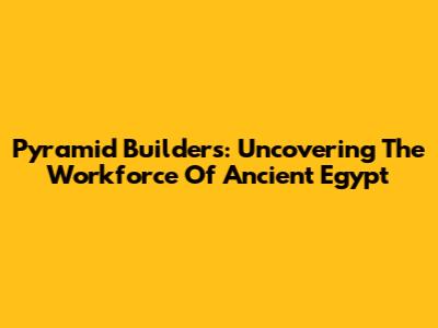 Pyramid Builders: Uncovering The Workforce Of Ancient Egypt