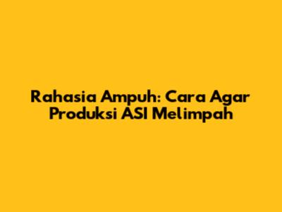 Rahasia Ampuh: Cara Agar Produksi ASI Melimpah