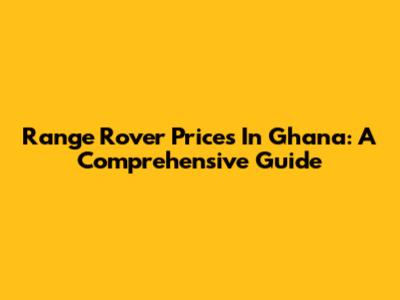 Range Rover Prices In Ghana: A Comprehensive Guide