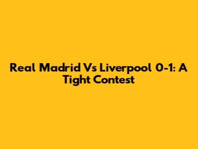 Real Madrid Vs Liverpool 0-1: A Tight Contest