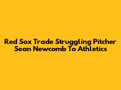 Red Sox Trade Struggling Pitcher Sean Newcomb To Athletics