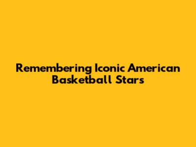 Remembering Iconic American Basketball Stars