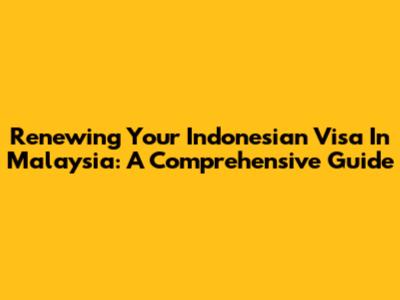 Renewing Your Indonesian Visa In Malaysia: A Comprehensive Guide