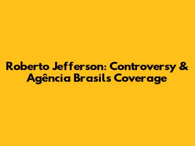 Roberto Jefferson: Controversy & Agência Brasil's Coverage