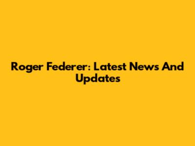 Roger Federer: Latest News And Updates