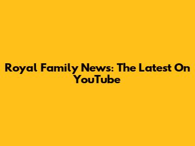 Royal Family News: The Latest On YouTube