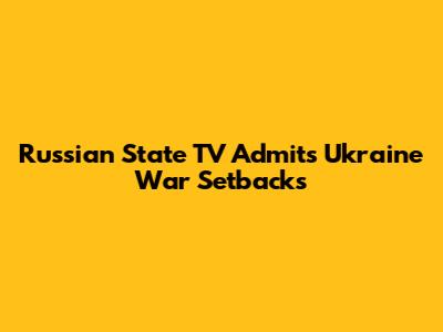 Russian State TV Admits Ukraine War Setbacks