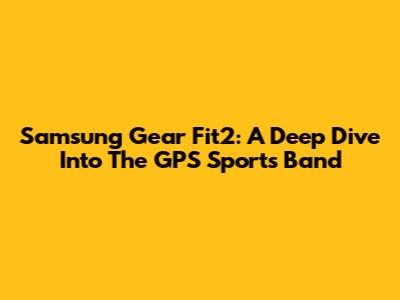 Samsung Gear Fit2: A Deep Dive Into The GPS Sports Band