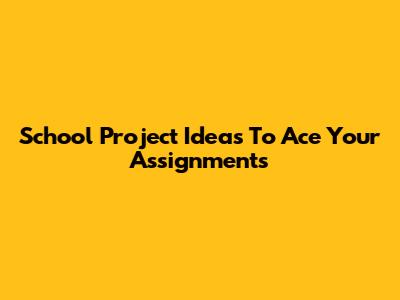 School Project Ideas To Ace Your Assignments
