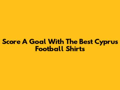 Score A Goal With The Best Cyprus Football Shirts