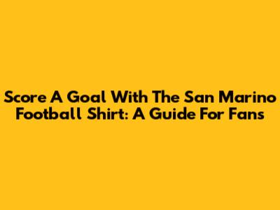 Score A Goal With The San Marino Football Shirt: A Guide For Fans