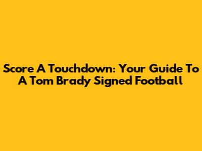 Score A Touchdown: Your Guide To A Tom Brady Signed Football
