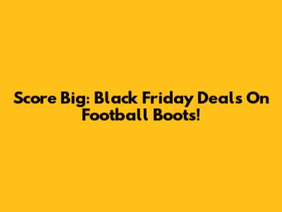 Score Big: Black Friday Deals On Football Boots!