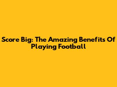 Score Big: The Amazing Benefits Of Playing Football