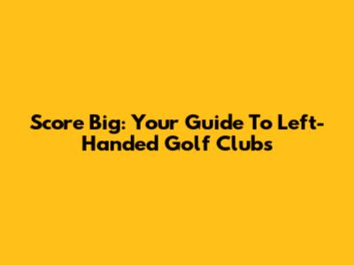 Score Big: Your Guide To Left-Handed Golf Clubs