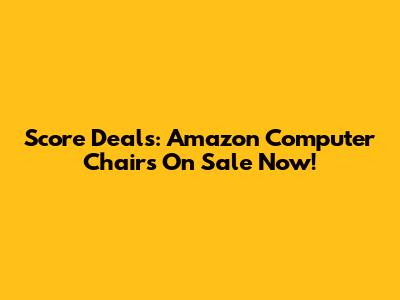 Score Deals: Amazon Computer Chairs On Sale Now!