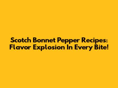 Scotch Bonnet Pepper Recipes: Flavor Explosion In Every Bite!