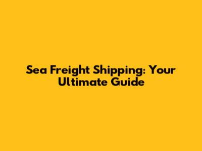 Sea Freight Shipping: Your Ultimate Guide