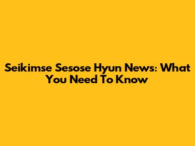 Seikimse Sesose Hyun News: What You Need To Know