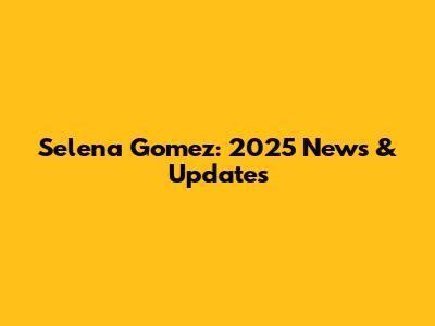 Selena Gomez: 2025 News & Updates