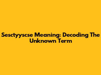 Sesctyyscse Meaning: Decoding The Unknown Term
