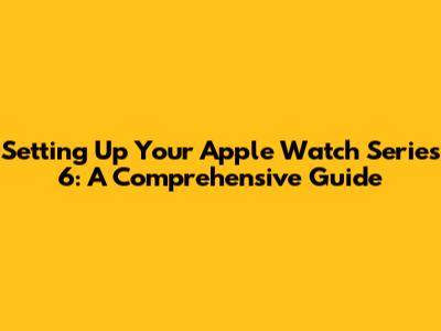 Setting Up Your Apple Watch Series 6: A Comprehensive Guide