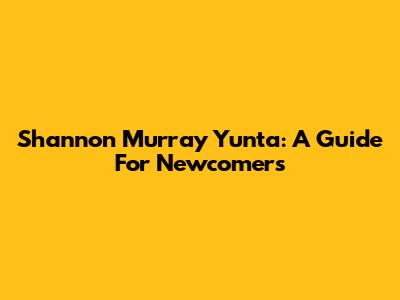 Shannon Murray Yunta: A Guide For Newcomers