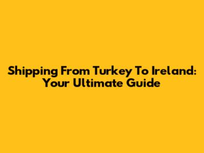 Shipping From Turkey To Ireland: Your Ultimate Guide