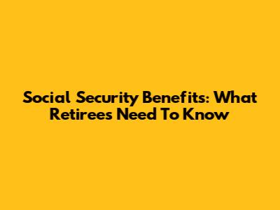 Social Security Benefits: What Retirees Need To Know