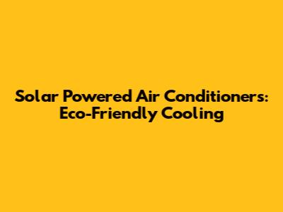 Solar Powered Air Conditioners: Eco-Friendly Cooling