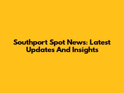 Southport Spot News: Latest Updates And Insights