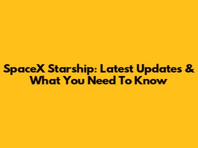 SpaceX Starship: Latest Updates & What You Need To Know