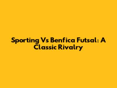 Sporting Vs Benfica Futsal: A Classic Rivalry