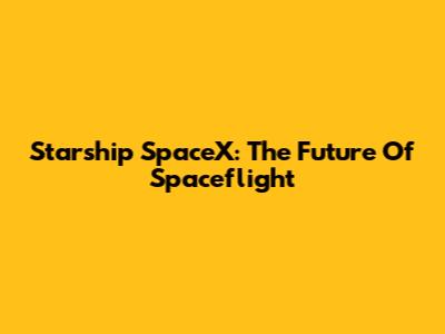 Starship SpaceX: The Future Of Spaceflight