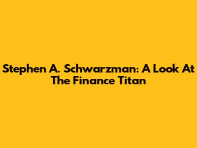 Stephen A. Schwarzman: A Look At The Finance Titan