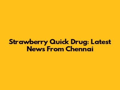 Strawberry Quick Drug: Latest News From Chennai