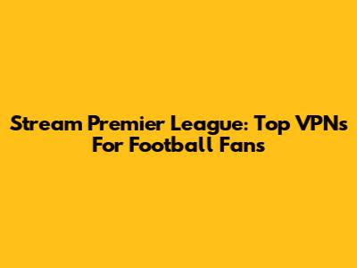 Stream Premier League: Top VPNs For Football Fans
