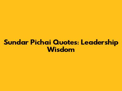 Sundar Pichai Quotes: Leadership Wisdom
