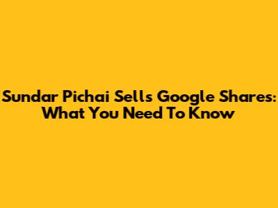 Sundar Pichai Sells Google Shares: What You Need To Know
