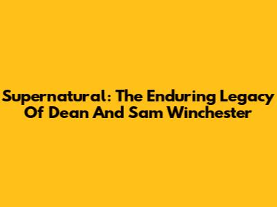 Supernatural: The Enduring Legacy Of Dean And Sam Winchester