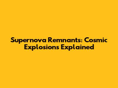 Supernova Remnants: Cosmic Explosions Explained