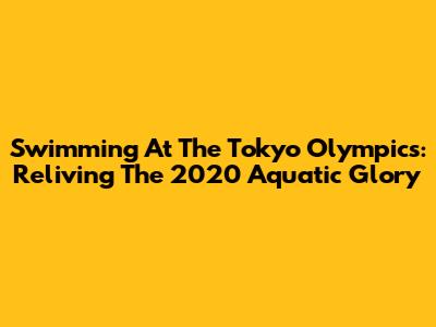 Swimming At The Tokyo Olympics: Reliving The 2020 Aquatic Glory