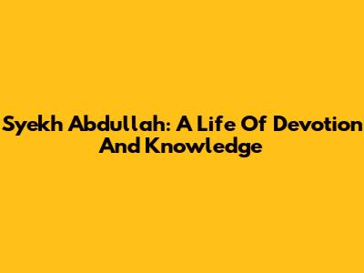 Syekh Abdullah: A Life Of Devotion And Knowledge