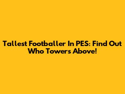 Tallest Footballer In PES: Find Out Who Towers Above!