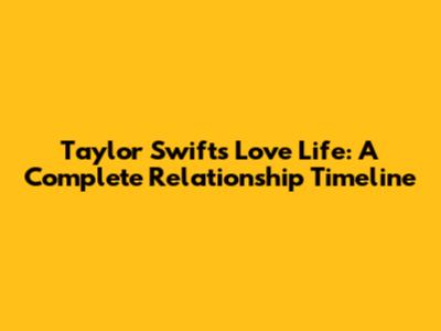 Taylor Swift's Love Life: A Complete Relationship Timeline