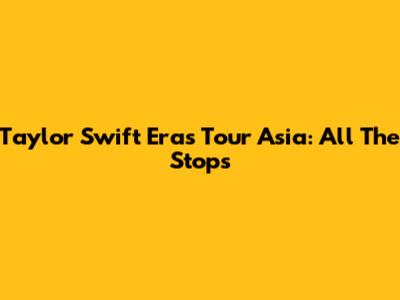 Taylor Swift Eras Tour Asia: All The Stops