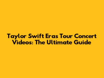 Taylor Swift Eras Tour Concert Videos: The Ultimate Guide